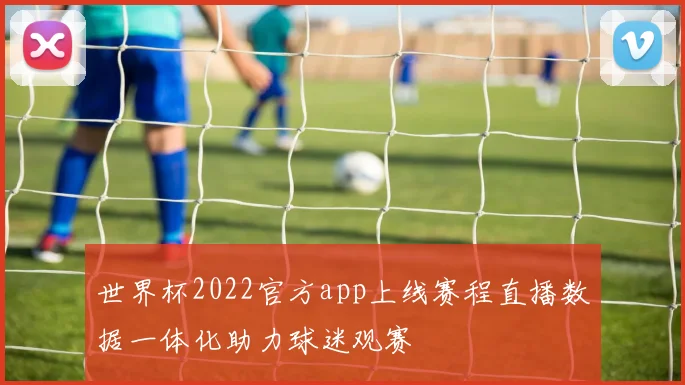 世界杯2022官方app上线赛程直播数据一体化助力球迷观赛