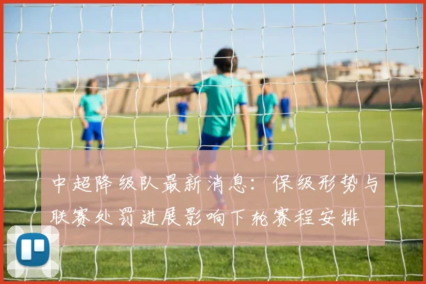 中超降级队最新消息：保级形势与联赛处罚进展影响下轮赛程安排