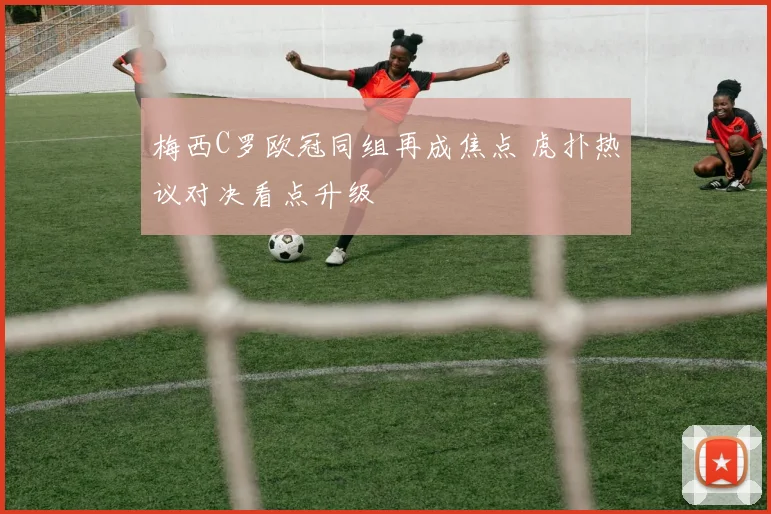 梅西C罗欧冠同组再成焦点 虎扑热议对决看点升级