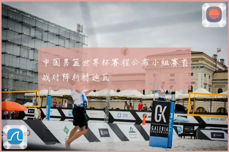 中国男篮世界杯赛程公布小组赛首战对阵科特迪瓦