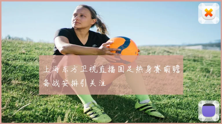 上海东方卫视直播国足热身赛前瞻备战安排引关注