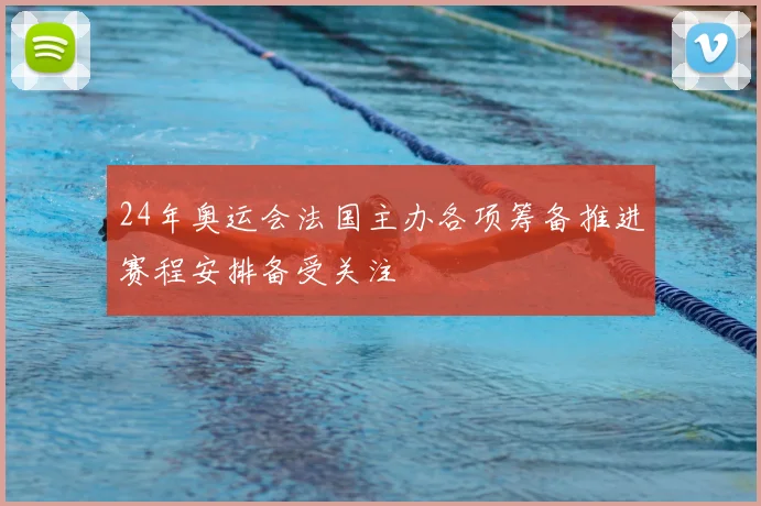 24年奥运会法国主办各项筹备推进赛程安排备受关注