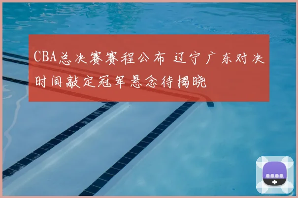 CBA总决赛赛程公布 辽宁广东对决时间敲定冠军悬念待揭晓