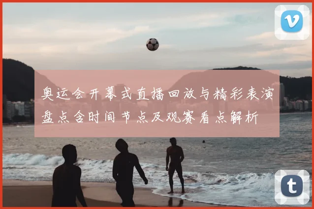 奥运会开幕式直播回放与精彩表演盘点含时间节点及观赛看点解析