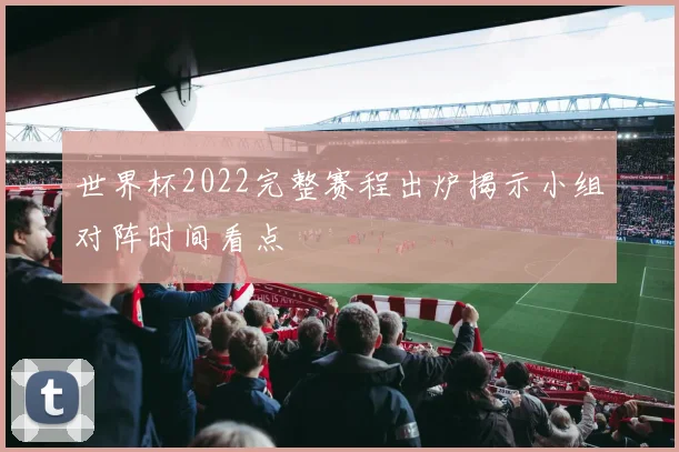 世界杯2022完整赛程出炉揭示小组对阵时间看点