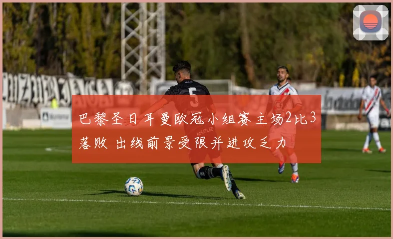 巴黎圣日耳曼欧冠小组赛主场2比3落败 出线前景受限并进攻乏力