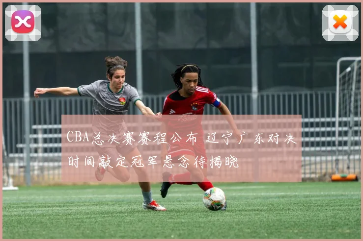 CBA总决赛赛程公布 辽宁广东对决时间敲定冠军悬念待揭晓