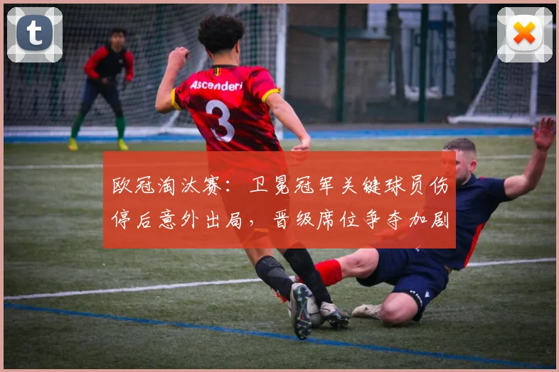 欧冠淘汰赛：卫冕冠军关键球员伤停后意外出局，晋级席位争夺加剧