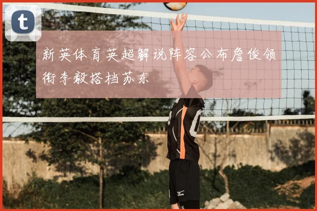 新英体育英超解说阵容公布詹俊领衔李毅搭档苏东