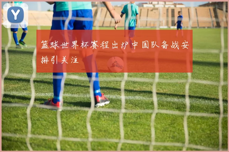 篮球世界杯赛程出炉中国队备战安排引关注