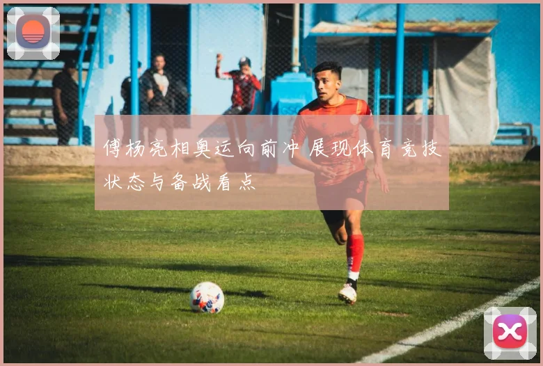 傅杨亮相奥运向前冲 展现体育竞技状态与备战看点