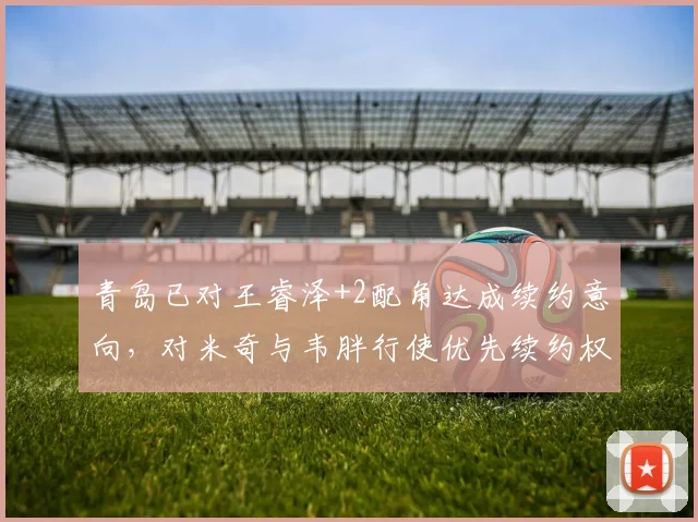 青岛已对王睿泽+2配角达成续约意向,对米奇与韦胖行使优先续约权