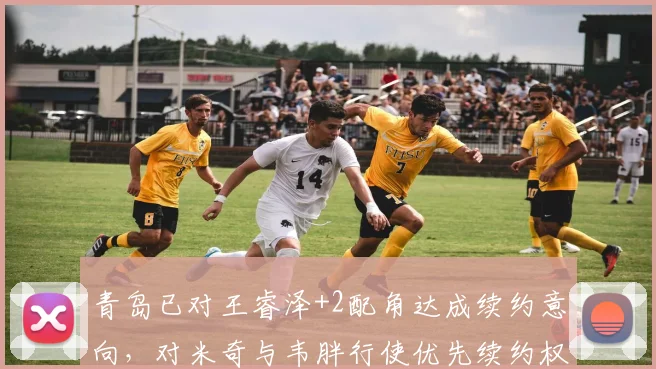 青岛已对王睿泽+2配角达成续约意向,对米奇与韦胖行使优先续约权