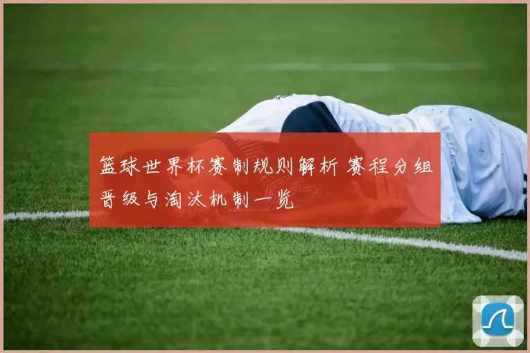 篮球世界杯赛制规则解析 赛程分组晋级与淘汰机制一览