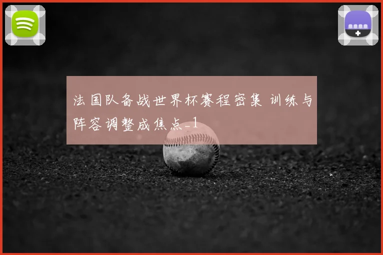 法国队备战世界杯赛程密集 训练与阵容调整成焦点_1