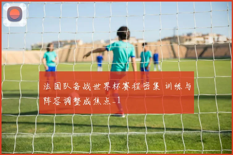 法国队备战世界杯赛程密集 训练与阵容调整成焦点_1