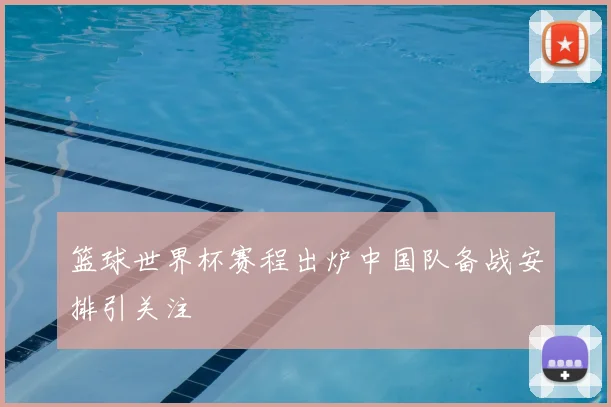 篮球世界杯赛程出炉中国队备战安排引关注